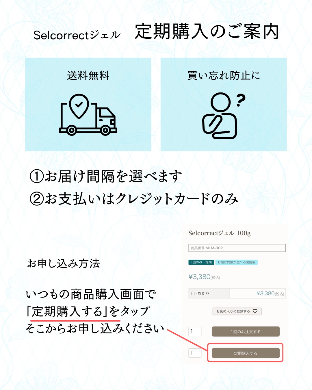 Selcorrectジェルの定期購入は送料無料。買い忘れを防止できます。お届け間隔は1カ月・2カ月・3カ月から選択。商品購入画面の「定期購入する」からお申し込みください。お支払いはクレジットカードのみ。いつでも解約できます。ご不明な点はお問い合わせフォームよりお問い合わせください。